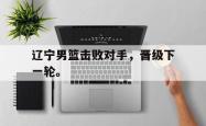 开云在线入口-辽宁男篮击败对手，晋级下一轮。