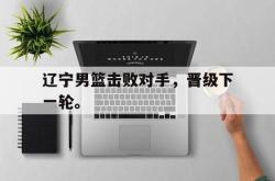 开云在线入口-辽宁男篮击败对手，晋级下一轮。