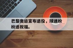 开云在线入口-巴黎奥运宣布退役，球迷纷纷送祝福。