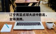 开云中国网站-辽宁男篮点球大战中胜出，全场沸腾。