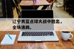 开云中国网站-辽宁男篮点球大战中胜出，全场沸腾。
