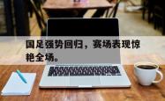 开云中国网站-国足强势回归，赛场表现惊艳全场。