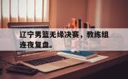 开云在线入口-辽宁男篮无缘决赛，教练组连夜复盘。