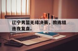 开云在线入口-辽宁男篮无缘决赛，教练组连夜复盘。