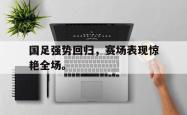 开云中国网站-国足强势回归，赛场表现惊艳全场。