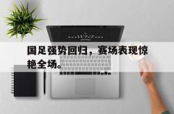 开云中国网站-国足强势回归，赛场表现惊艳全场。