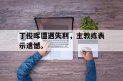开云在线入口-丁俊晖遭遇失利，主教练表示遗憾。
