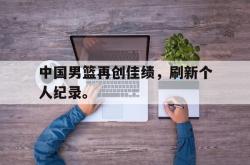 中国男篮再创佳绩，刷新个人纪录。