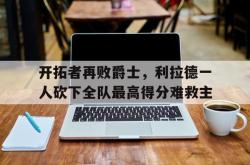 开云中国网站-开拓者再败爵士，利拉德一人砍下全队最高得分难救主