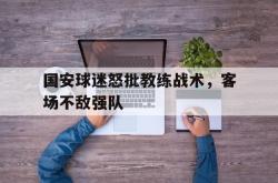 开云中国网站-国安球迷怒批教练战术，客场不敌强队