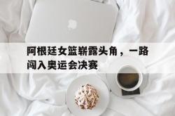 开云官方-阿根廷女篮崭露头角，一路闯入奥运会决赛