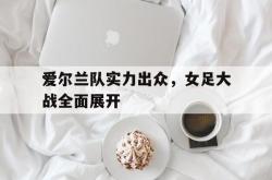 开云中国网站-爱尔兰队实力出众，女足大战全面展开