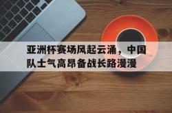 开云官方-亚洲杯赛场风起云涌，中国队士气高昂备战长路漫漫