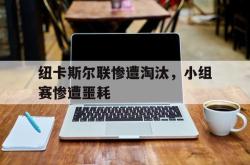 开云官方-纽卡斯尔联惨遭淘汰，小组赛惨遭噩耗