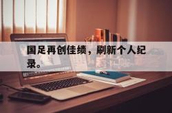 开云官方-国足再创佳绩，刷新个人纪录。