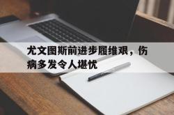 开云在线入口-尤文图斯前进步履维艰，伤病多发令人堪忧