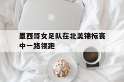 开云官方-墨西哥女足队在北美锦标赛中一路领跑