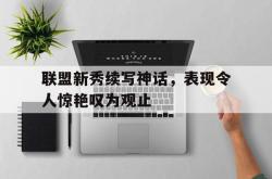 开云官方-联盟新秀续写神话，表现令人惊艳叹为观止