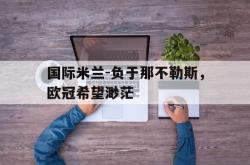 开云中国网站-国际米兰-负于那不勒斯，欧冠希望渺茫