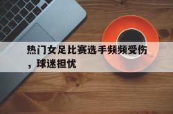 开云在线入口-热门女足比赛选手频频受伤，球迷担忧