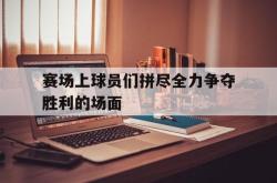 开云在线入口-赛场上球员们拼尽全力争夺胜利的场面
