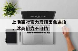 开云官方-上港面对富力展现出色进攻，球员们势不可挡