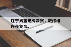 开云在线入口-辽宁男篮无缘决赛，教练组连夜复盘。