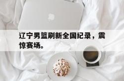 开云在线入口-辽宁男篮刷新全国纪录，震惊赛场。