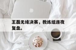 开云官方-王磊无缘决赛，教练组连夜复盘。