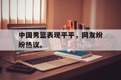 开云官方-中国男篮表现平平，网友纷纷热议。