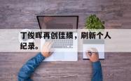 开云中国网站-丁俊晖再创佳绩，刷新个人纪录。