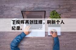 开云中国网站-丁俊晖再创佳绩，刷新个人纪录。