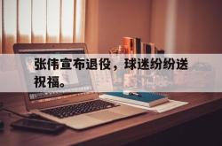 开云官方-张伟宣布退役，球迷纷纷送祝福。