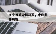 开云中国网站-辽宁男篮夺得冠军，亲吻奖杯庆祝。