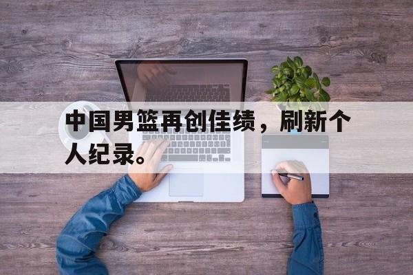 中国男篮再创佳绩，刷新个人纪录。