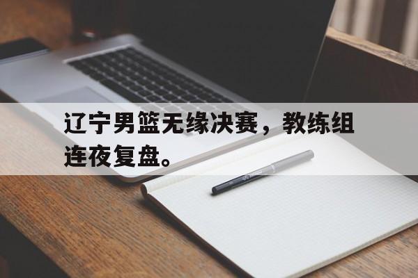 辽宁男篮无缘决赛，教练组连夜复盘。