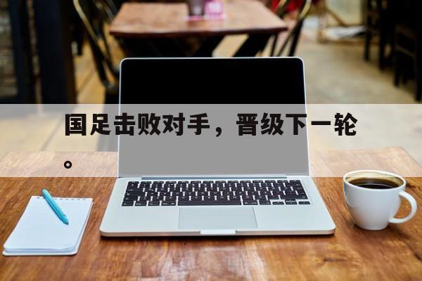 国足击败对手，晋级下一轮。