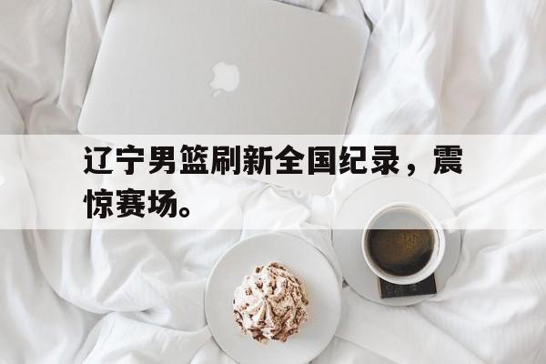 辽宁男篮刷新全国纪录，震惊赛场。