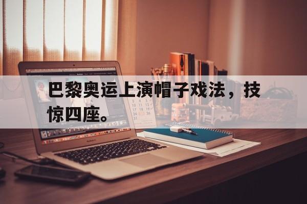 巴黎奥运上演帽子戏法，技惊四座。