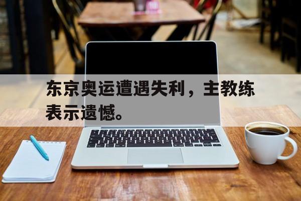 东京奥运遭遇失利，主教练表示遗憾。