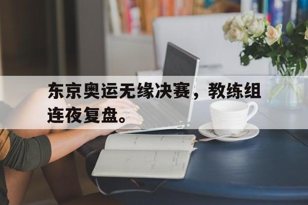 东京奥运无缘决赛，教练组连夜复盘。