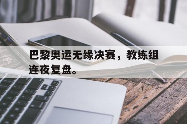 巴黎奥运无缘决赛，教练组连夜复盘。