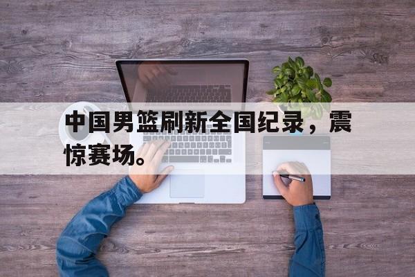 中国男篮刷新全国纪录，震惊赛场。
