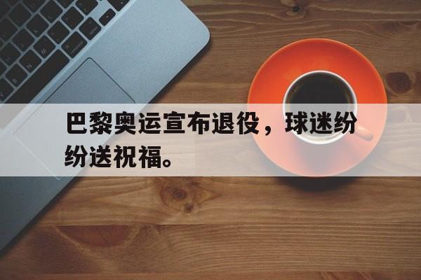 巴黎奥运宣布退役，球迷纷纷送祝福。
