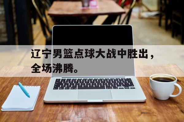 辽宁男篮点球大战中胜出，全场沸腾。