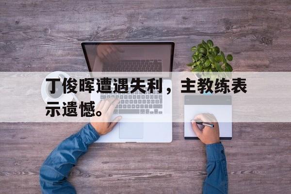 丁俊晖遭遇失利，主教练表示遗憾。