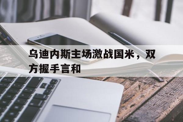乌迪内斯主场激战国米，双方握手言和