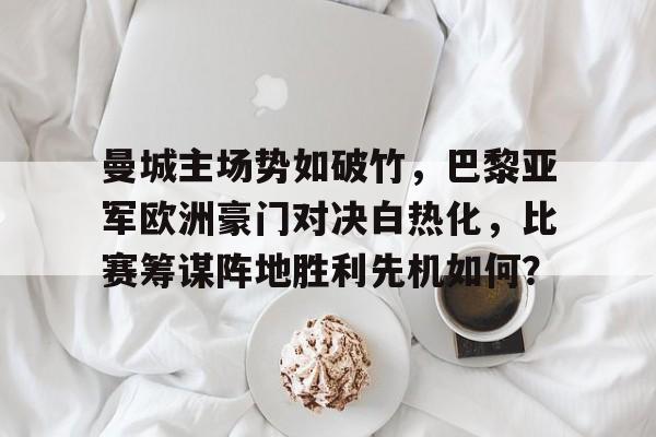 曼城主场势如破竹，巴黎亚军欧洲豪门对决白热化，比赛筹谋阵地胜利先机如何？