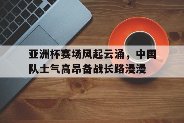 亚洲杯赛场风起云涌，中国队士气高昂备战长路漫漫