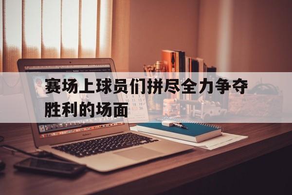 赛场上球员们拼尽全力争夺胜利的场面